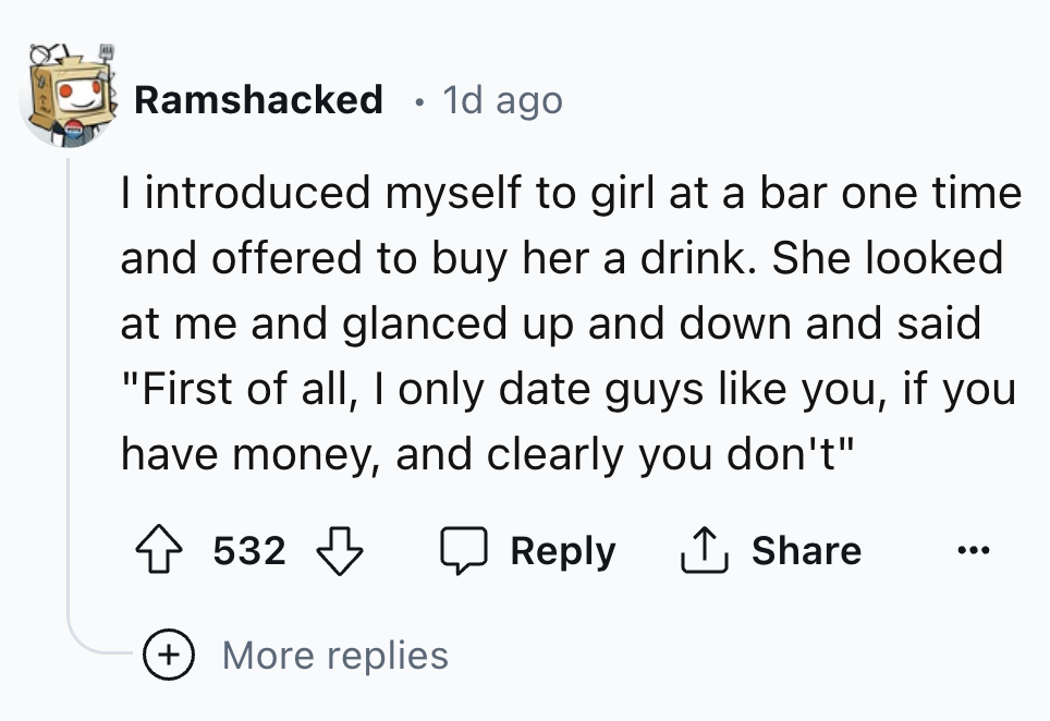 number - Ramshacked 1d ago I introduced myself to girl at a bar one time and offered to buy her a drink. She looked at me and glanced up and down and said. "First of all, I only date guys you, if you have money, and clearly you don't" 532 More replies